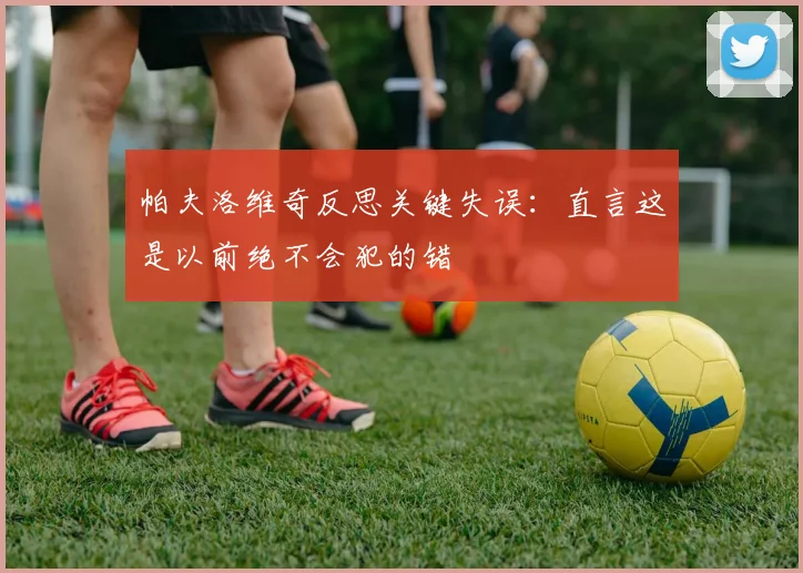 帕夫洛维奇反思关键失误:直言这是以前绝不会犯的错
