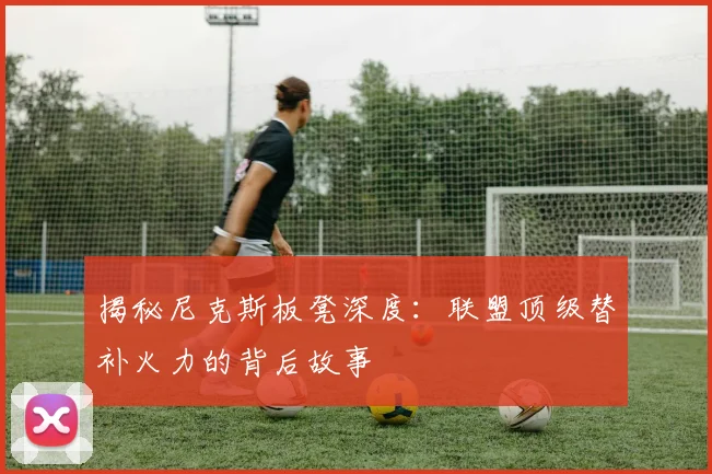 揭秘尼克斯板凳深度：联盟顶级替补火力的背后故事