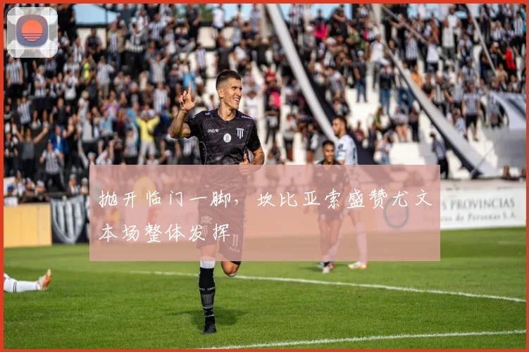 抛开临门一脚，坎比亚索盛赞尤文本场整体发挥