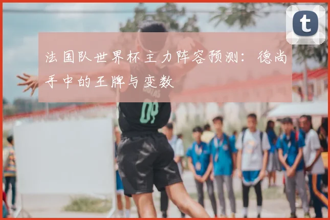 法国队世界杯主力阵容预测：德尚手中的王牌与变数