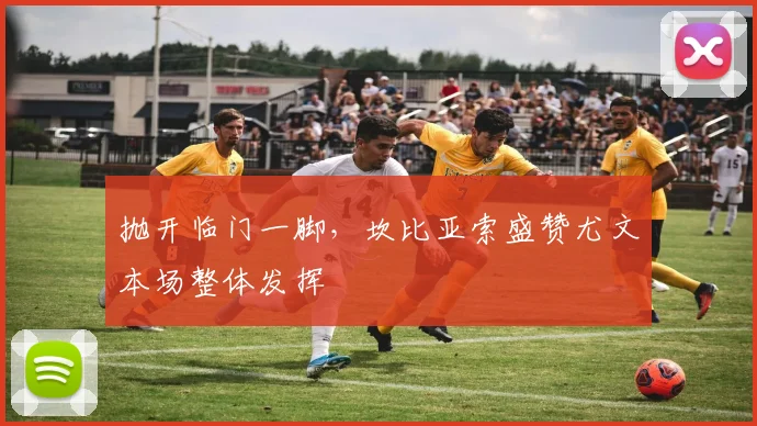 抛开临门一脚,坎比亚索盛赞尤文本场整体发挥