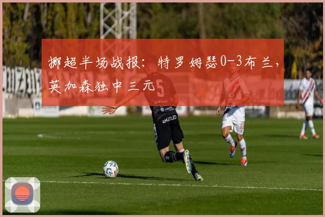 挪超半场战报:特罗姆瑟0-3布兰,英加森独中三元