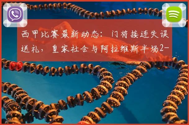 西甲比赛最新动态:门将接连失误送礼,皇家社会与阿拉维斯半场2-2战平,盘点2026赛季经典对攻战况回顾