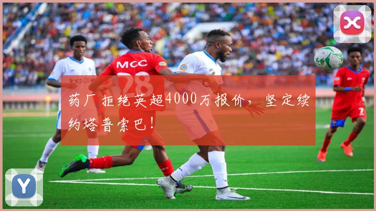 药厂拒绝英超4000万报价,坚定续约塔普索巴!