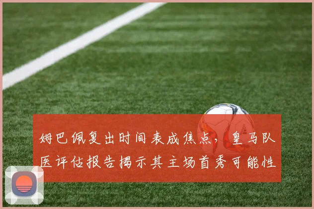 姆巴佩复出时间表成焦点,皇马队医评估报告揭示其主场首秀可能性
