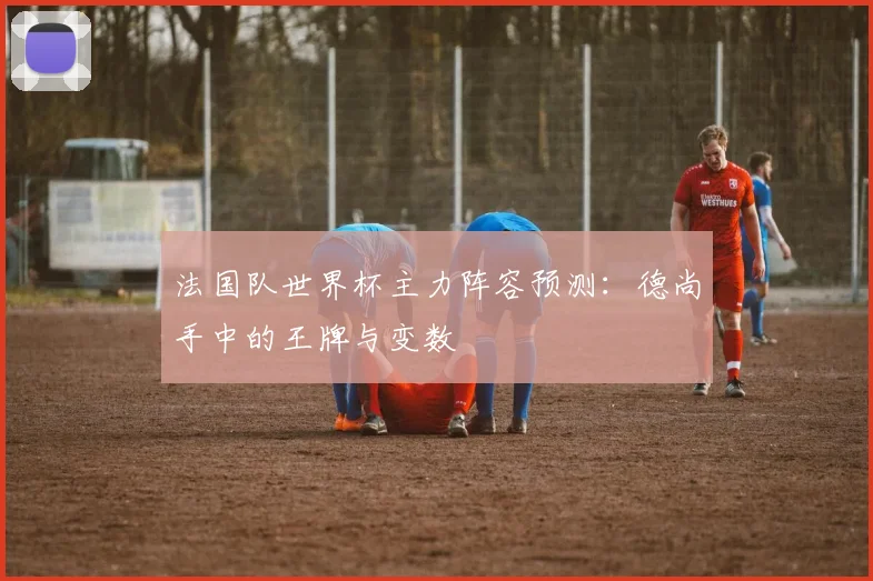 法国队世界杯主力阵容预测：德尚手中的王牌与变数