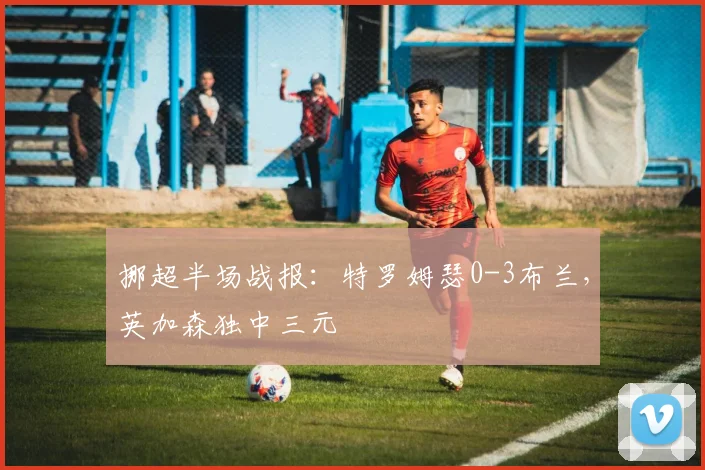 挪超半场战报:特罗姆瑟0-3布兰,英加森独中三元