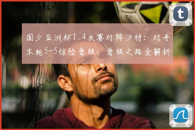 国少亚洲杯1_4决赛对阵沙特:对手末轮5-5惊险晋级,晋级之路全解析