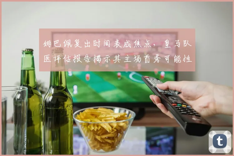 姆巴佩复出时间表成焦点,皇马队医评估报告揭示其主场首秀可能性