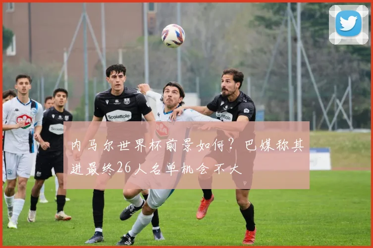 内马尔世界杯前景如何?巴媒称其进最终26人名单机会不大