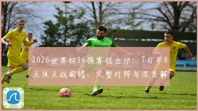 2026世界杯16强赛程出炉:7日早8点焦点战前瞻,完整对阵与深度解析
