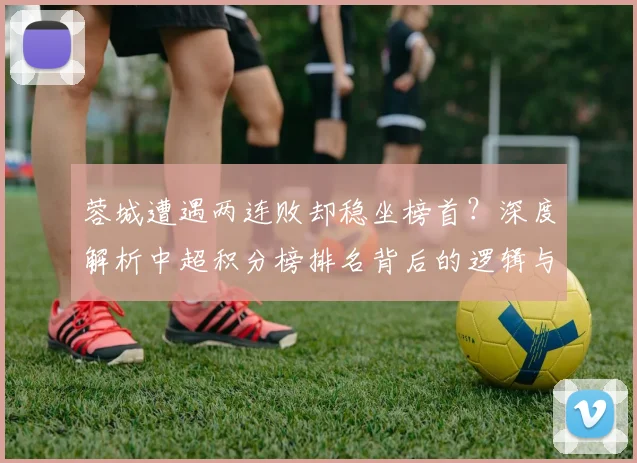 蓉城遭遇两连败却稳坐榜首?深度解析中超积分榜排名背后的逻辑与津门虎垫底困局